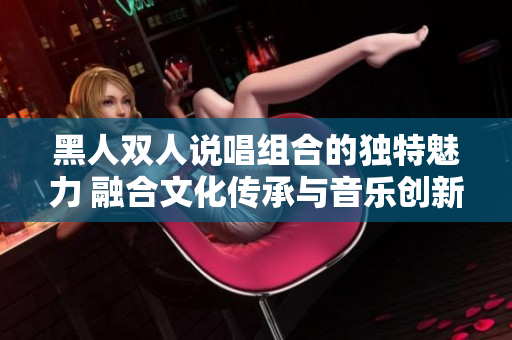 黑人雙人說唱組合的獨(dú)特魅力 融合文化傳承與音樂創(chuàng)新