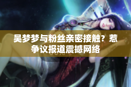 吳夢夢與粉絲親密接觸？惹爭議報道震撼網(wǎng)絡(luò)