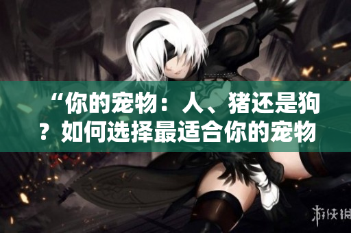 “你的寵物：人、豬還是狗？如何選擇最適合你的寵物伙伴”