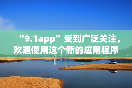 “9.1app”受到廣泛關(guān)注，歡迎使用這個(gè)新的應(yīng)用程序