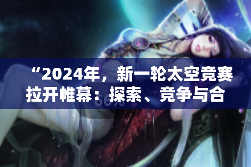 “2024年，新一輪太空競賽拉開帷幕：探索、競爭與合作共舞”