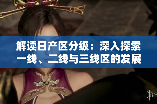 解讀日產(chǎn)區(qū)分級：深入探索一線、二線與三線區(qū)的發(fā)展差異