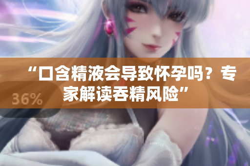 “口含精液會(huì)導(dǎo)致懷孕嗎？專家解讀吞精風(fēng)險(xiǎn)”