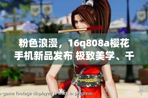 粉色浪漫，16q808a櫻花手機(jī)新品發(fā)布 極致美學(xué)、千元機(jī)不凡！