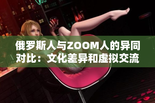俄羅斯人與ZOOM人的異同對比：文化差異和虛擬交流的挑戰(zhàn)