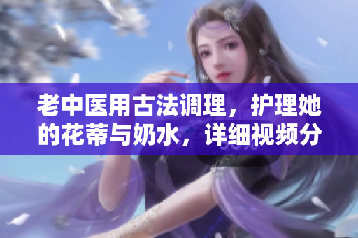 老中醫(yī)用古法調理，護理她的花蒂與奶水，詳細視頻分享