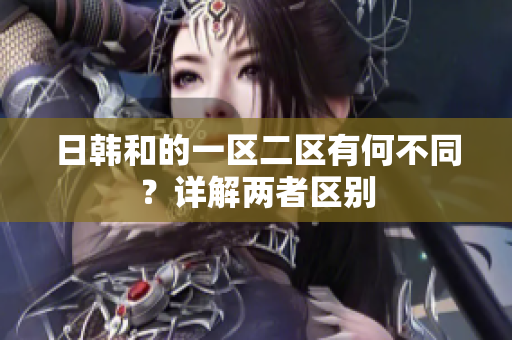日韓和的一區(qū)二區(qū)有何不同？詳解兩者區(qū)別