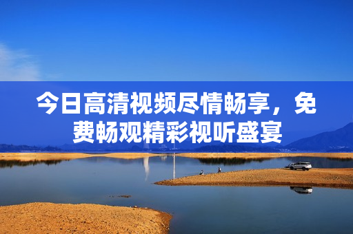 今日高清視頻盡情暢享，免費(fèi)暢觀精彩視聽(tīng)盛宴