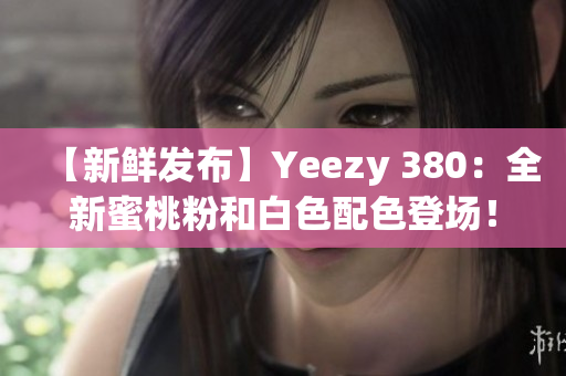 【新鮮發(fā)布】Yeezy 380：全新蜜桃粉和白色配色登場(chǎng)！