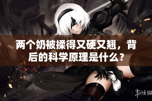 兩個(gè)奶被揉得又硬又翹，背后的科學(xué)原理是什么？