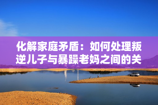 化解家庭矛盾：如何處理叛逆兒子與暴躁老媽之間的關(guān)系？