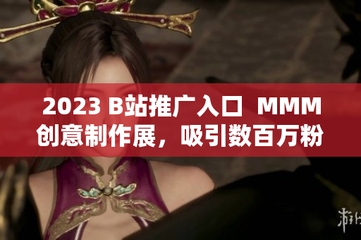 2023 B站推廣入口  MMM創(chuàng)意制作展，吸引數(shù)百萬粉絲