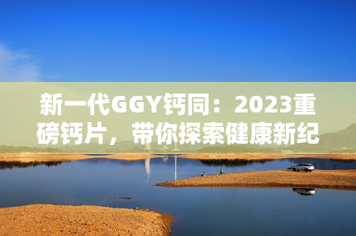 新一代GGY鈣同：2023重磅鈣片，帶你探索健康新紀(jì)元！