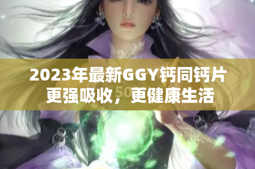 2023年最新GGY鈣同鈣片 更強(qiáng)吸收，更健康生活
