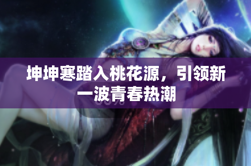 坤坤寒踏入桃花源，引領(lǐng)新一波青春熱潮