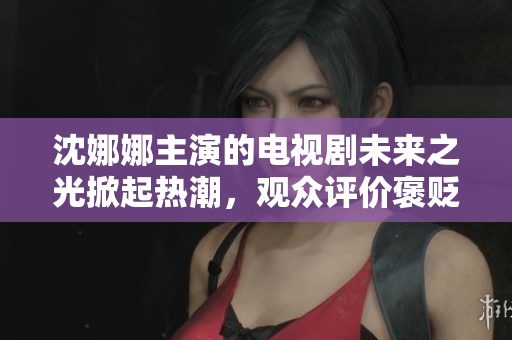 沈娜娜主演的電視劇未來之光掀起熱潮，觀眾評價褒貶不一