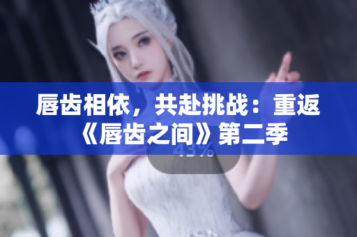 唇齒相依，共赴挑戰(zhàn)：重返《唇齒之間》第二季