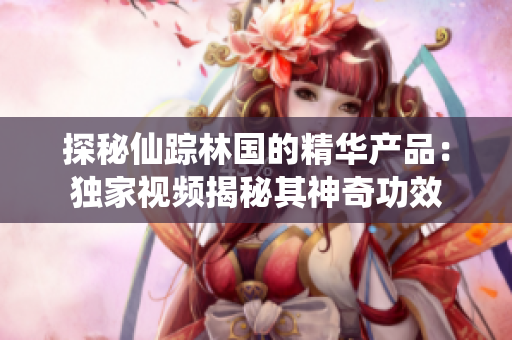 探秘仙蹤林國的精華產(chǎn)品：獨家視頻揭秘其神奇功效