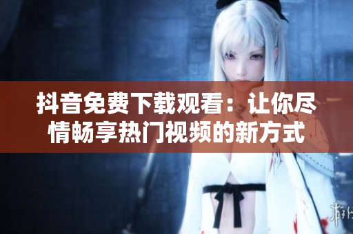 抖音免費下載觀看：讓你盡情暢享熱門視頻的新方式