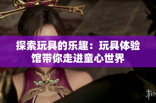 探索玩具的樂趣：玩具體驗館帶你走進童心世界