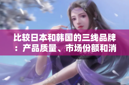 比較日本和韓國的三線品牌：產(chǎn)品質(zhì)量、市場份額和消費者喜愛程度
