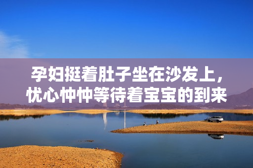 孕婦挺著肚子坐在沙發(fā)上，憂心忡忡等待著寶寶的到來