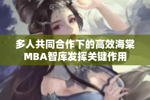 多人共同合作下的高效海棠MBA智庫發(fā)揮關(guān)鍵作用