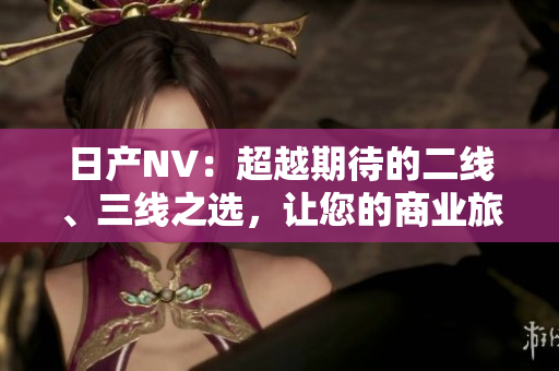 日產(chǎn)NV：超越期待的二線(xiàn)、三線(xiàn)之選，讓您的商業(yè)旅程更上一層樓