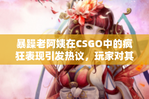 暴躁老阿姨在CSGO中的瘋狂表現(xiàn)引發(fā)熱議，玩家對(duì)其反應(yīng)褒貶不一