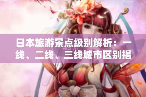 日本旅游景點(diǎn)級(jí)別解析：一線、二線、三線城市區(qū)別揭秘