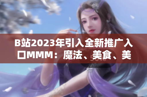 B站2023年引入全新推廣入口MMM：魔法、美食、美妝，全面升級內(nèi)容體驗