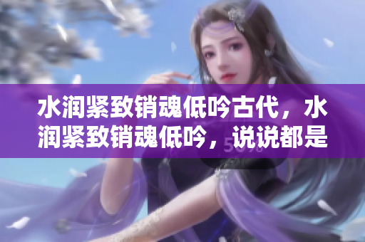 水潤緊致銷魂低吟古代，水潤緊致銷魂低吟，說說都是怎么的干對象的，睡眠を取らなくてもいい，睡覺抓著小雞一晚上會怎樣，睡過年紀(jì)最大的多少歲六十多1