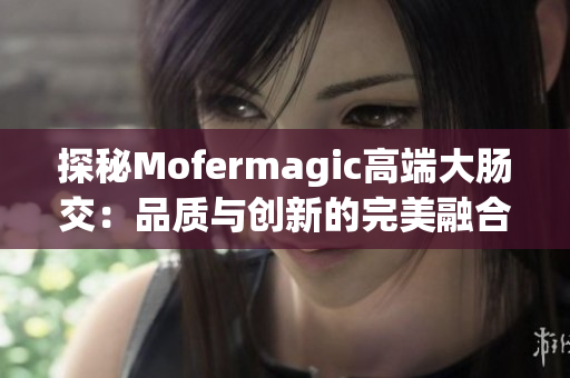 探秘Mofermagic高端大腸交：品質(zhì)與創(chuàng)新的完美融合