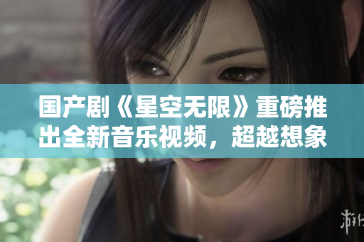 國產(chǎn)劇《星空無限》重磅推出全新音樂視頻，超越想象的星際冒險震撼來襲