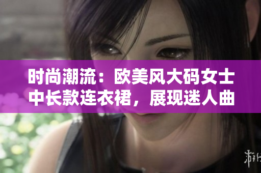 時尚潮流：歐美風(fēng)大碼女士中長款連衣裙，展現(xiàn)迷人曲線
