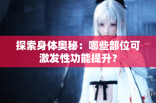 探索身體奧秘：哪些部位可激發(fā)性功能提升？