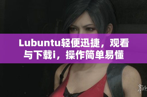 Lubuntu輕便迅捷，觀看與下載i，操作簡(jiǎn)單易懂