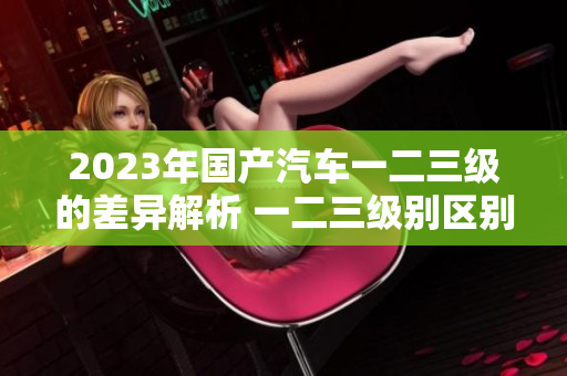2023年國產(chǎn)汽車一二三級的差異解析 一二三級別區(qū)別分析