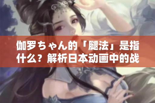 伽羅ちゃん的「腿法」是指什么？解析日本動畫中的戰(zhàn)斗技巧