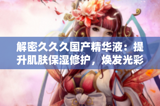 解密久久久國產(chǎn)精華液：提升肌膚保濕修護(hù)，煥發(fā)光彩青春
