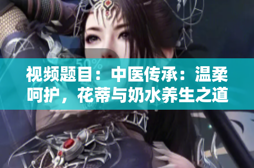 視頻題目：中醫(yī)傳承：溫柔呵護(hù)，花蒂與奶水養(yǎng)生之道