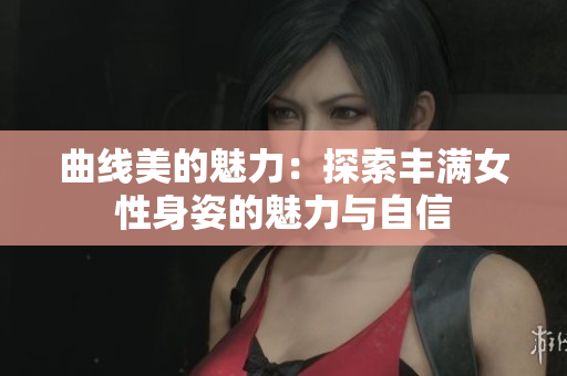 曲線美的魅力：探索豐滿女性身姿的魅力與自信