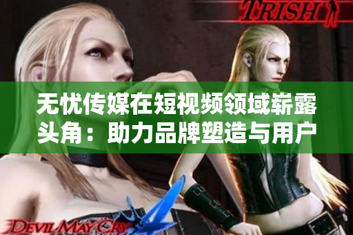 無憂傳媒在短視頻領(lǐng)域嶄露頭角：助力品牌塑造與用戶互動