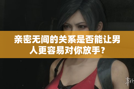 親密無間的關系是否能讓男人更容易對你放手？