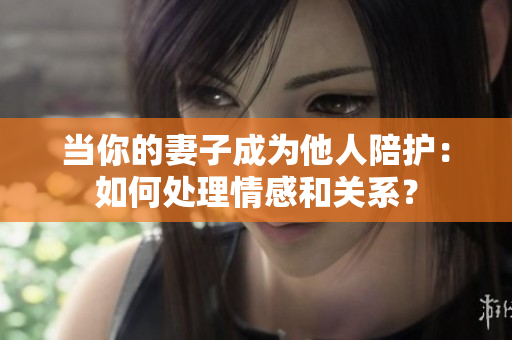 當(dāng)你的妻子成為他人陪護(hù)：如何處理情感和關(guān)系？