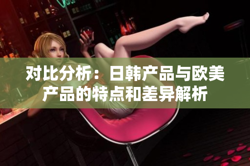 對(duì)比分析：日韓產(chǎn)品與歐美產(chǎn)品的特點(diǎn)和差異解析