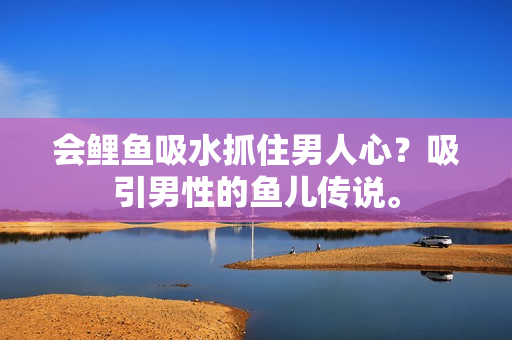 會(huì)鯉魚吸水抓住男人心？吸引男性的魚兒傳說。