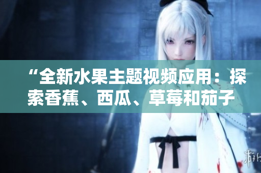 “全新水果主題視頻應(yīng)用：探索香蕉、西瓜、草莓和茄子的多彩世界”