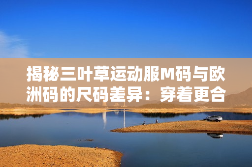 揭秘三葉草運動服M碼與歐洲碼的尺碼差異：穿著更合身，購物更輕松