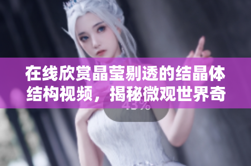 在線欣賞晶瑩剔透的結(jié)晶體結(jié)構(gòu)視頻，揭秘微觀世界奇妙化學(xué)奧秘